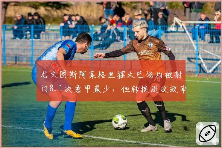 尤文图斯阿莱格里摆大巴场均被射门8.1次意甲最少,但转换进攻效率垫底