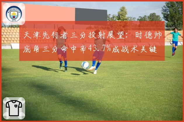 天津先行者三分投射展望：时德帅底角三分命中率43.7%成战术关键