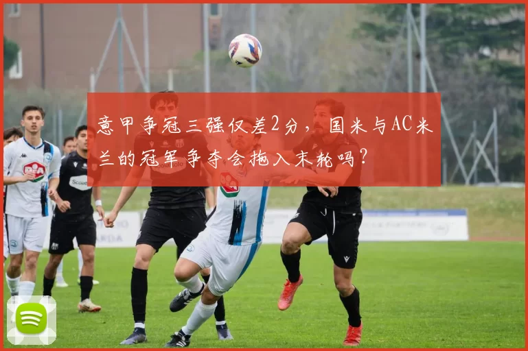 意甲争冠三强仅差2分,国米与AC米兰的冠军争夺会拖入末轮吗?