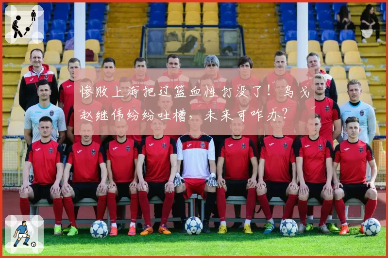 惨败上海把辽篮血性打没了！乌戈赵继伟纷纷吐槽，未来可咋办？