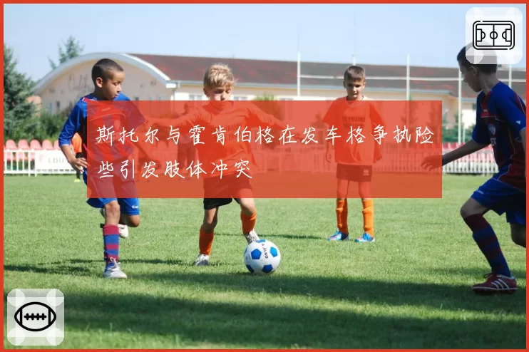 斯托尔与霍肯伯格在发车格争执险些引发肢体冲突