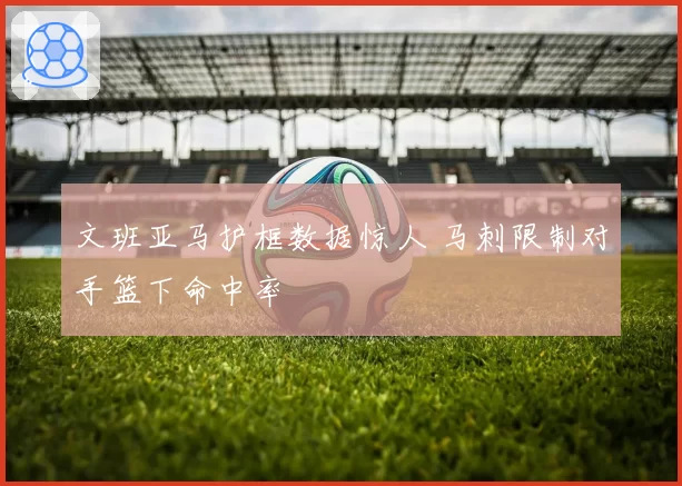 文班亚马护框数据惊人 马刺限制对手篮下命中率