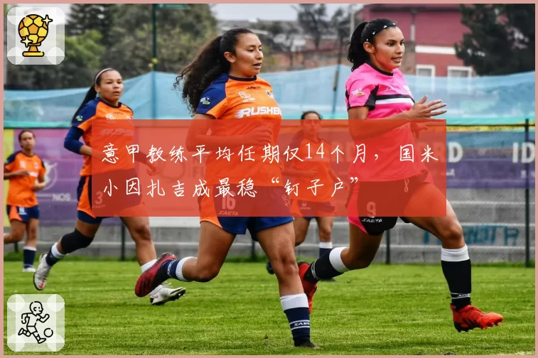 意甲教练平均任期仅14个月，国米小因扎吉成最稳“钉子户”