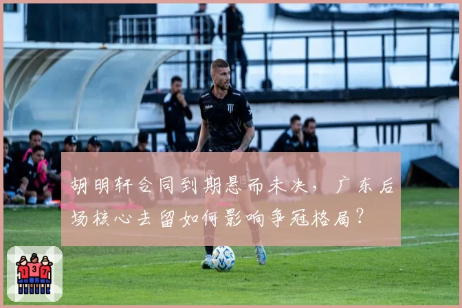 胡明轩合同到期悬而未决,广东后场核心去留如何影响争冠格局?