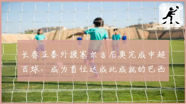 长春亚泰外援塞尔吉尼奥完成中超百球，成为首位达成此成就的巴西球员