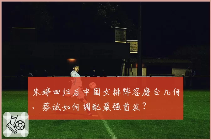 朱婷回归后中国女排阵容磨合几何，蔡斌如何调配最强首发？