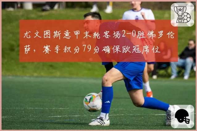 尤文图斯意甲末轮客场2-0胜佛罗伦萨，赛季积分79分确保欧冠席位