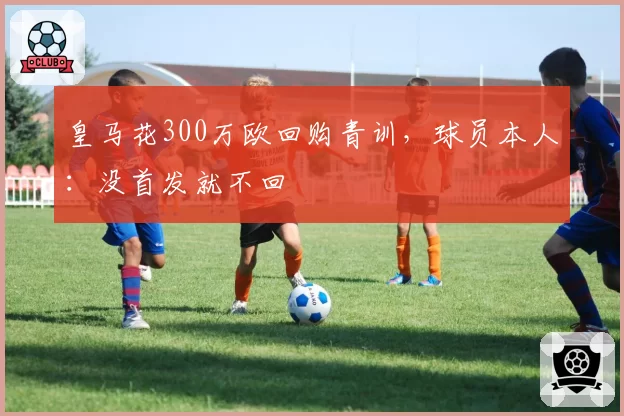 皇马花300万欧回购青训,球员本人:没首发就不回