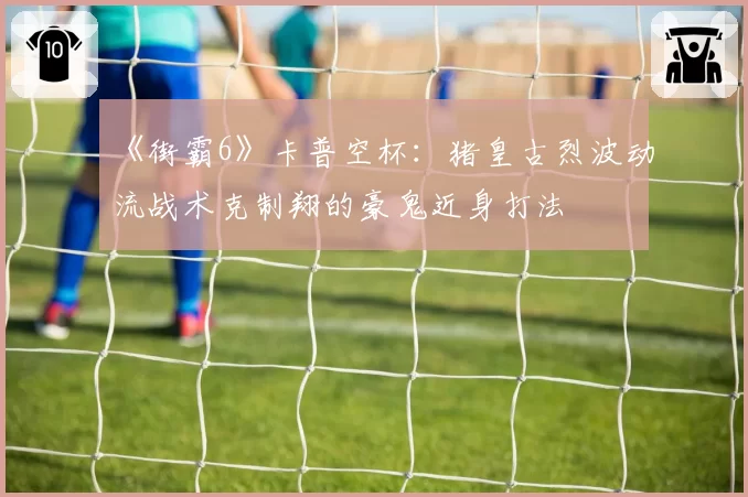《街霸6》卡普空杯：猪皇古烈波动流战术克制翔的豪鬼近身打法