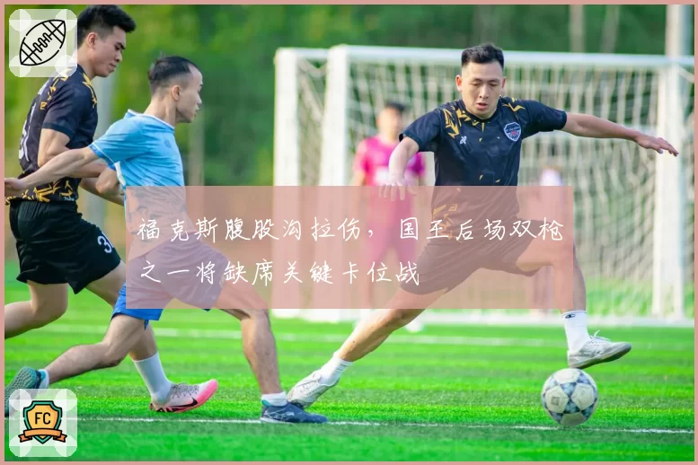 福克斯腹股沟拉伤,国王后场双枪之一将缺席关键卡位战