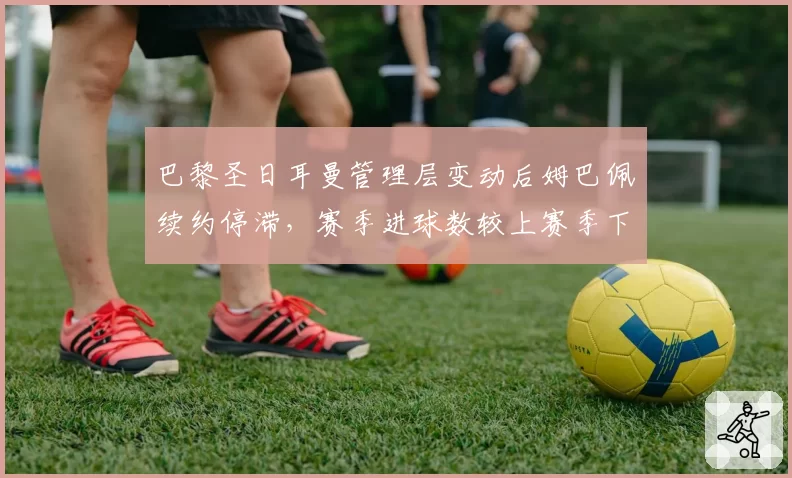 巴黎圣日耳曼管理层变动后姆巴佩续约停滞,赛季进球数较上赛季下降12球