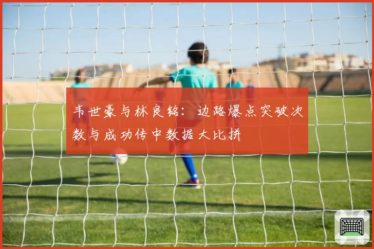韦世豪与林良铭：边路爆点突破次数与成功传中数据大比拼