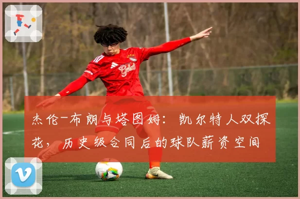 杰伦-布朗与塔图姆：凯尔特人双探花，历史级合同后的球队薪资空间与操作灵活性对比